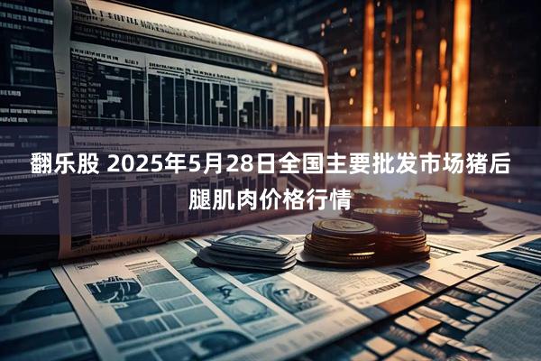 翻乐股 2025年5月28日全国主要批发市场猪后腿肌肉价格行情