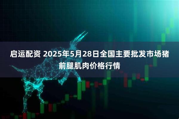 启运配资 2025年5月28日全国主要批发市场猪前腿肌肉价格行情