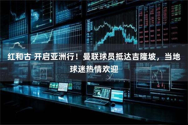 红和古 开启亚洲行！曼联球员抵达吉隆坡，当地球迷热情欢迎