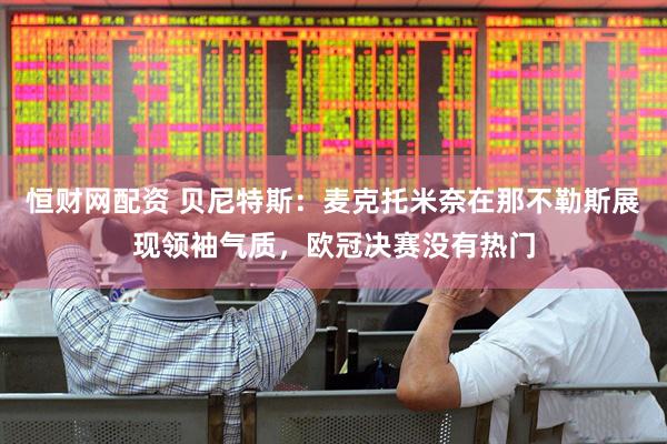 恒财网配资 贝尼特斯：麦克托米奈在那不勒斯展现领袖气质，欧冠决赛没有热门