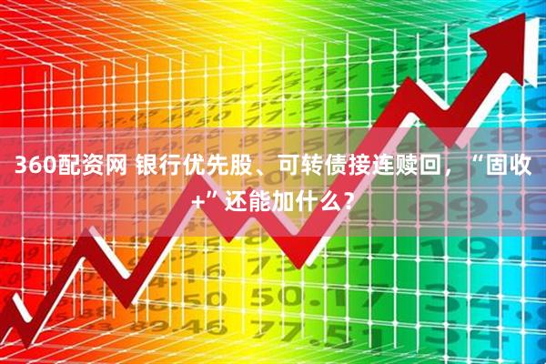 360配资网 银行优先股、可转债接连赎回，“固收+”还能加什么？