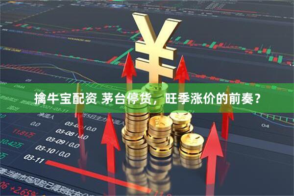 擒牛宝配资 茅台停货，旺季涨价的前奏？