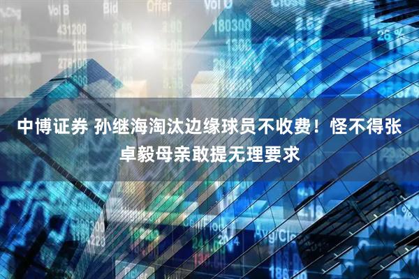 中博证券 孙继海淘汰边缘球员不收费！怪不得张卓毅母亲敢提无理要求