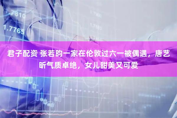 君子配资 张若昀一家在伦敦过六一被偶遇，唐艺昕气质卓绝，女儿甜美又可爱
