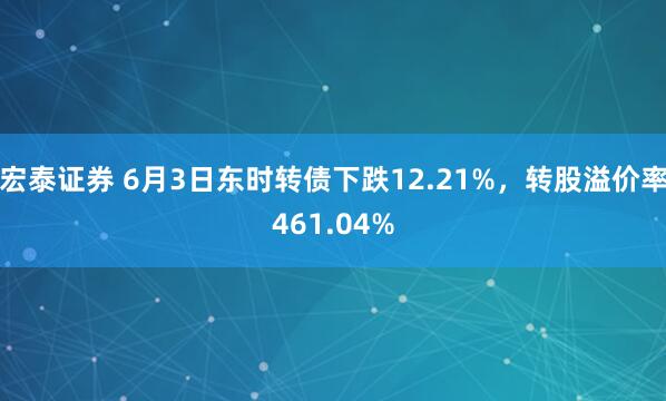宏泰证券 6月3日东时转债下跌12.21%，转股溢价率461.04%