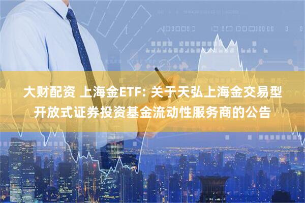 大财配资 上海金ETF: 关于天弘上海金交易型开放式证券投资基金流动性服务商的公告