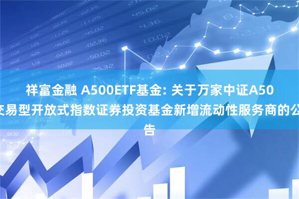 祥富金融 A500ETF基金: 关于万家中证A500交易型开放式指数证券投资基金新增流动性服务商的公告