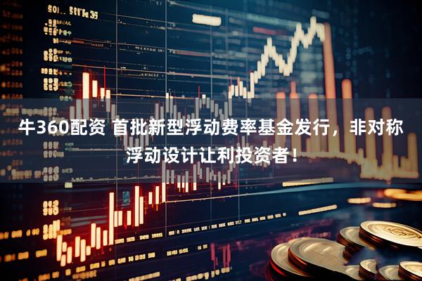 牛360配资 首批新型浮动费率基金发行，非对称浮动设计让利投资者！