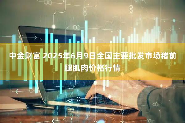 中金财富 2025年6月9日全国主要批发市场猪前腿肌肉价格行情