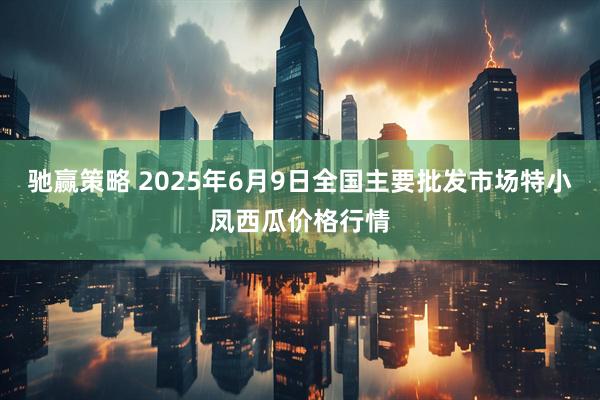 驰赢策略 2025年6月9日全国主要批发市场特小凤西瓜价格行情