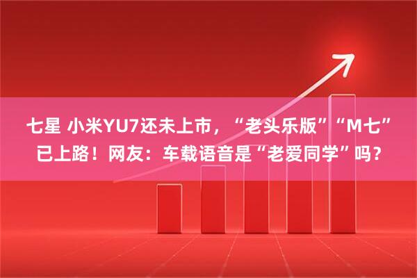 七星 小米YU7还未上市，“老头乐版”“M七”已上路！网友：车载语音是“老爱同学”吗？