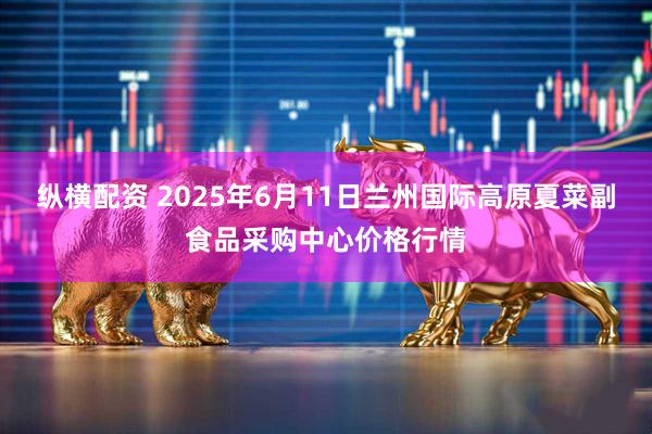 纵横配资 2025年6月11日兰州国际高原夏菜副食品采购中心价格行情