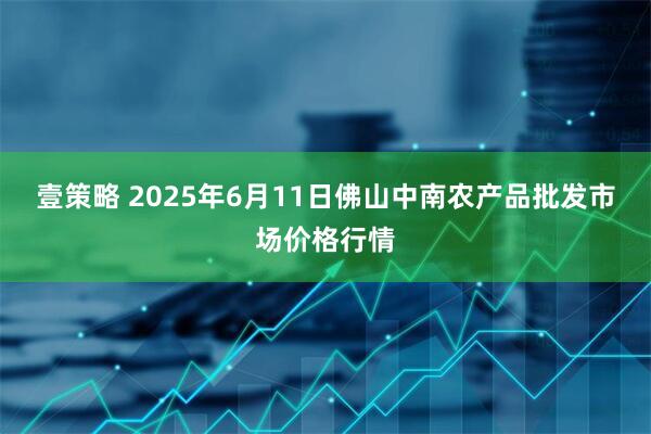 壹策略 2025年6月11日佛山中南农产品批发市场价格行情