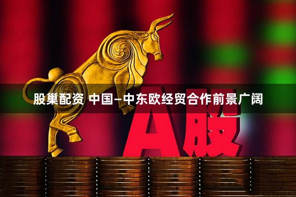 股巢配资 中国—中东欧经贸合作前景广阔