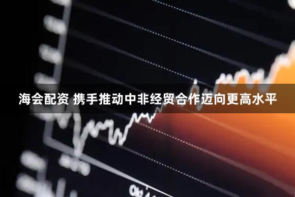 海会配资 携手推动中非经贸合作迈向更高水平