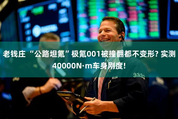 老钱庄 “公路坦氪”极氪001被撞翻都不变形? 实测40000N·m车身刚度!