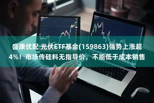 盛康优配 光伏ETF基金(159863)强势上涨超4%！市场传硅料无指导价，不能低于成本销售