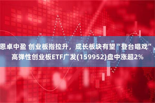 恩卓中盈 创业板指拉升，成长板块有望“登台唱戏”，高弹性创业板ETF广发(159952)盘中涨超2%