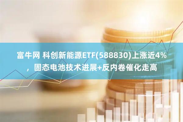 富牛网 科创新能源ETF(588830)上涨近4%，固态电池技术进展+反内卷催化走高
