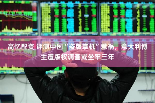 高忆配资 评测中国“盗版掌机”惹祸，意大利博主遭版权调查或坐牢三年