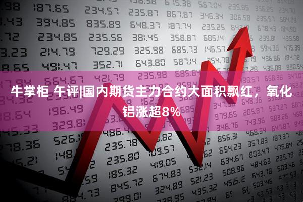 牛掌柜 午评|国内期货主力合约大面积飘红，氧化铝涨超8%