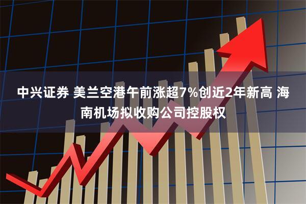 中兴证券 美兰空港午前涨超7%创近2年新高 海南机场拟收购公司控股权