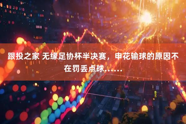 跟投之家 无缘足协杯半决赛，申花输球的原因不在罚丢点球……