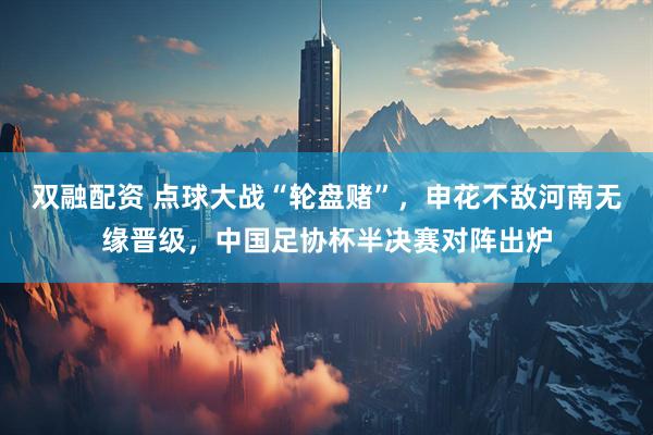 双融配资 点球大战“轮盘赌”，申花不敌河南无缘晋级，中国足协杯半决赛对阵出炉