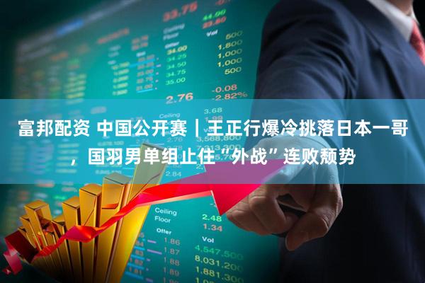 富邦配资 中国公开赛｜王正行爆冷挑落日本一哥，国羽男单组止住“外战”连败颓势