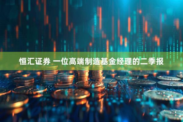恒汇证券 一位高端制造基金经理的二季报