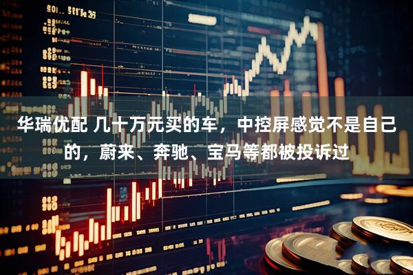 华瑞优配 几十万元买的车，中控屏感觉不是自己的，蔚来、奔驰、宝马等都被投诉过