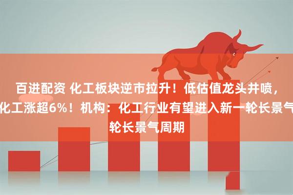 百进配资 化工板块逆市拉升！低估值龙头井喷，博源化工涨超6%！机构：化工行业有望进入新一轮长景气周期