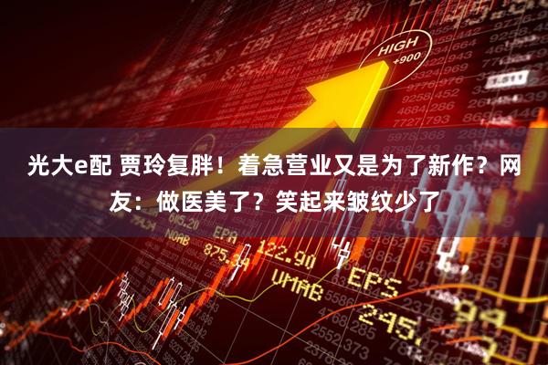 光大e配 贾玲复胖！着急营业又是为了新作？网友：做医美了？笑起来皱纹少了