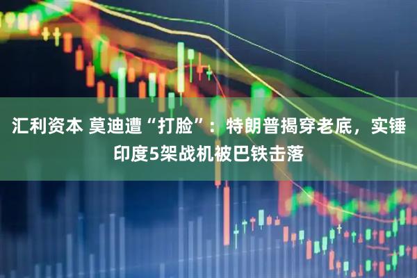 汇利资本 莫迪遭“打脸”：特朗普揭穿老底，实锤印度5架战机被巴铁击落