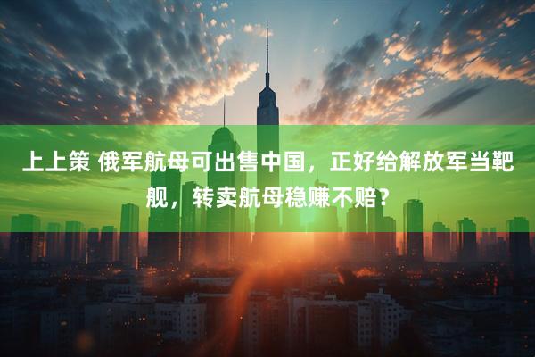 上上策 俄军航母可出售中国，正好给解放军当靶舰，转卖航母稳赚不赔？