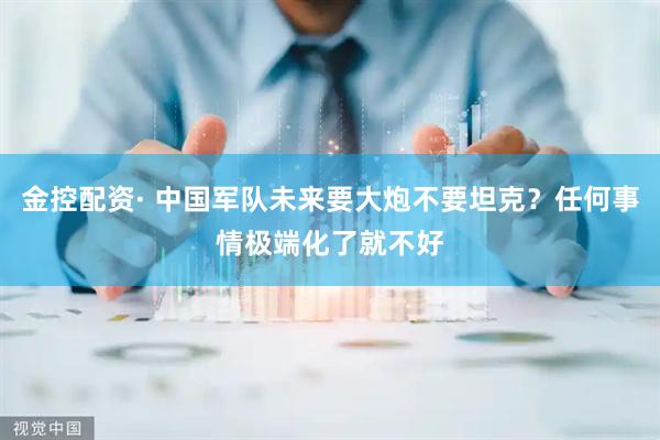 金控配资· 中国军队未来要大炮不要坦克？任何事情极端化了就不好