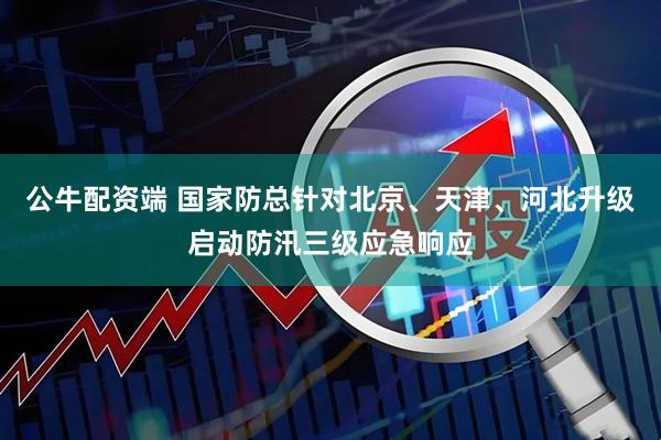 公牛配资端 国家防总针对北京、天津、河北升级启动防汛三级应急响应