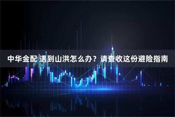 中华金配 遇到山洪怎么办？请查收这份避险指南