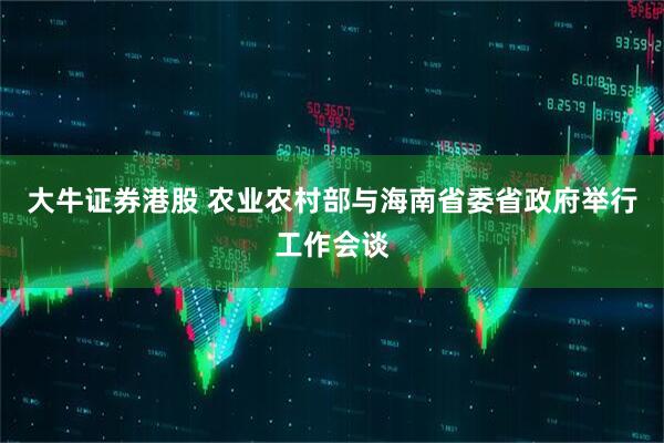 大牛证券港股 农业农村部与海南省委省政府举行工作会谈