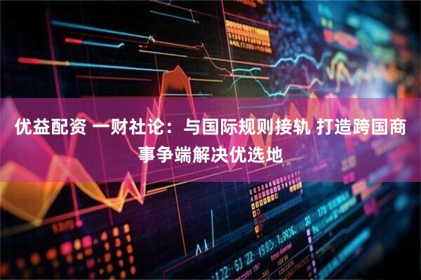 优益配资 一财社论：与国际规则接轨 打造跨国商事争端解决优选地