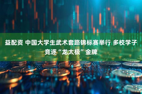 益配资 中国大学生武术套路锦标赛举行 多校学子竞逐“龙太极”金牌