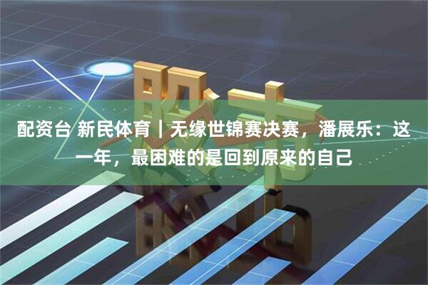 配资台 新民体育｜无缘世锦赛决赛，潘展乐：这一年，最困难的是回到原来的自己