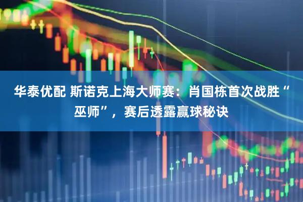 华泰优配 斯诺克上海大师赛：肖国栋首次战胜“巫师”，赛后透露赢球秘诀
