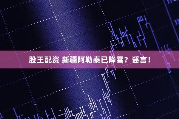 股王配资 新疆阿勒泰已降雪？谣言！