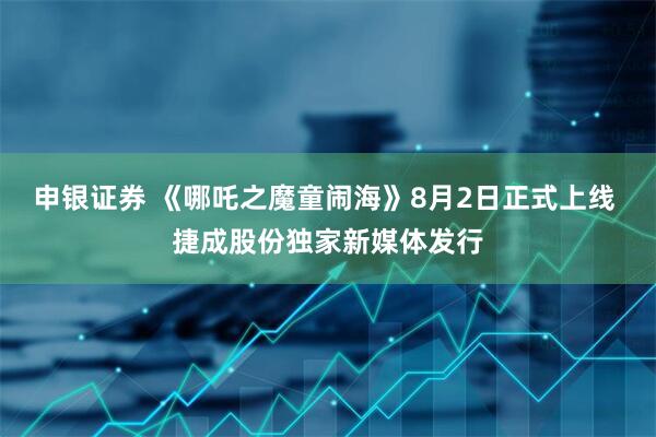 申银证券 《哪吒之魔童闹海》8月2日正式上线 捷成股份独家新媒体发行