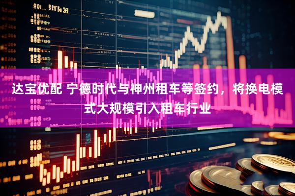 达宝优配 宁德时代与神州租车等签约，将换电模式大规模引入租车行业