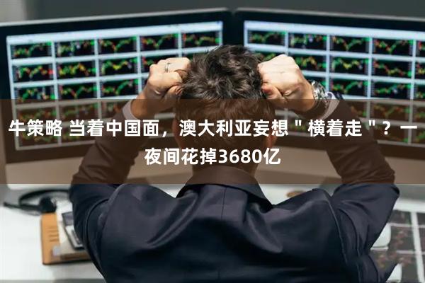 牛策略 当着中国面,澳大利亚妄想"横着走"?一夜间花掉3680亿