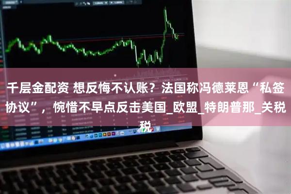 千层金配资 想反悔不认账？法国称冯德莱恩“私签协议”，惋惜不早点反击美国_欧盟_特朗普那_关税