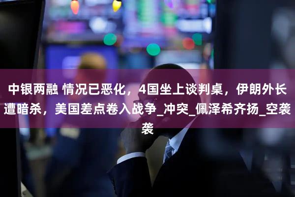 中银两融 情况已恶化，4国坐上谈判桌，伊朗外长遭暗杀，美国差点卷入战争_冲突_佩泽希齐扬_空袭