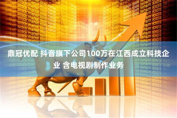 鼎冠优配 抖音旗下公司100万在江西成立科技企业 含电视剧制作业务